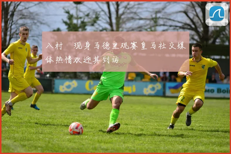 八村塁现身马德里观赛皇马社交媒体热情欢迎其到访