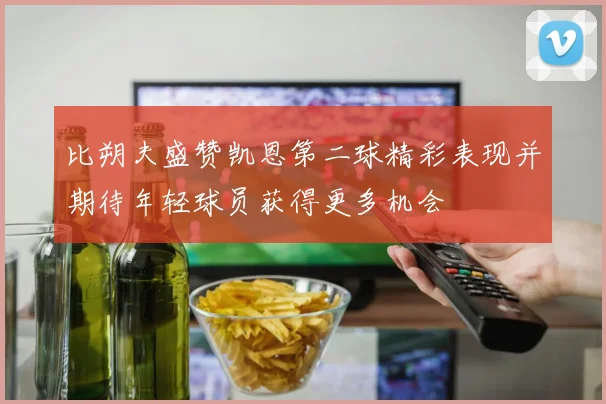 比朔夫盛赞凯恩第二球精彩表现并期待年轻球员获得更多机会